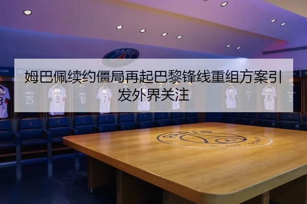姆巴佩续约僵局再起巴黎锋线重组方案引发外界关注